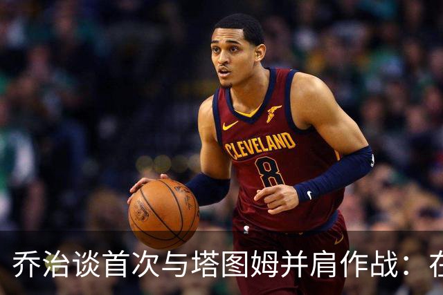 乔治谈首次与塔图姆并肩作战：在训练营中我们始终是对手